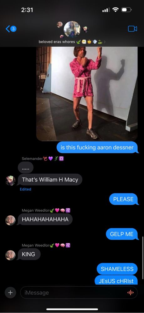 “beloved eras whores” group chat:

I sent a photo of William H. Macy in pink, short pajamas ready to engage in fisticuffs. 
I said “is this fucking aaron dessner”

the groupchat proceeded to eat me alive. 