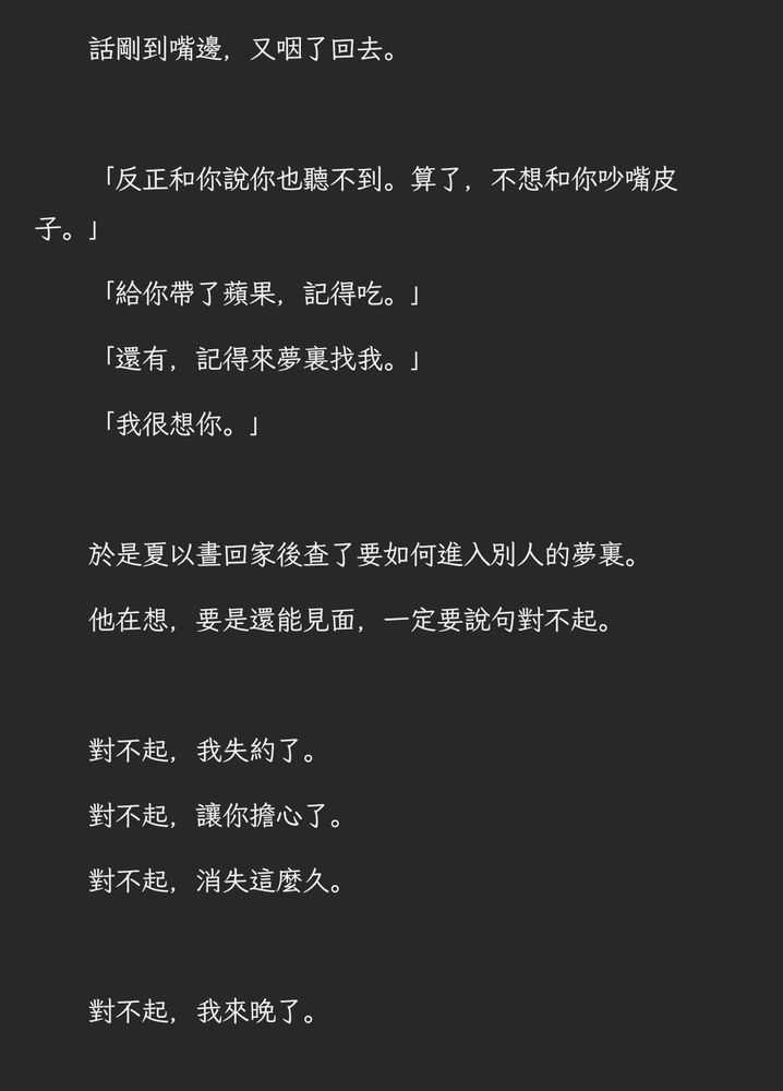 　　話剛到嘴邊，又咽了回去。

　　「反正和你說你也聽不到。算了，不想和你吵嘴皮子。」
　　「給你帶了蘋果，記得吃。」
　　「還有，記得來夢裏找我。」
　　「我很想你。」

　　於是夏以晝回家後查了要如何進入別人的夢裏。
　　他在想，要是還能見面，一定要說句對不起。

　　對不起，我失約了。
　　對不起，讓你擔心了。
　　對不起，消失這麼久。

　　對不起，我來晚了。