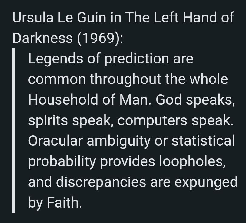 Ursula Le Guin in The Left Hand of Darkness (1969):
Legends of prediction are common throughout the whole Household of Man. God speaks, spirits speak, computers speak. Oracular ambiguity or statistical probability provides loopholes, and discrepancies are expunged by Faith.