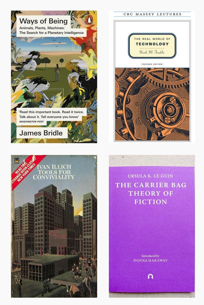 Covers of 4 books:
Bridle, James. 2022. Ways of Being: Animals, Plants, Machines: The Search for a Planetary Intelligence. New York: Farrar, Straus and Giroux.
Franklin, Ursula M. 1999. The Real World of Technology. Revised edition. CBC Massey Lectures. Toronto: Anansi.
Illich, Ivan. 1973. Tools for Conviviality. Open Forum. London: Calder and Boyars.
Le Guin, Ursula K. 2019. The Carrier Bag Theory of Fiction. London: Ignota.