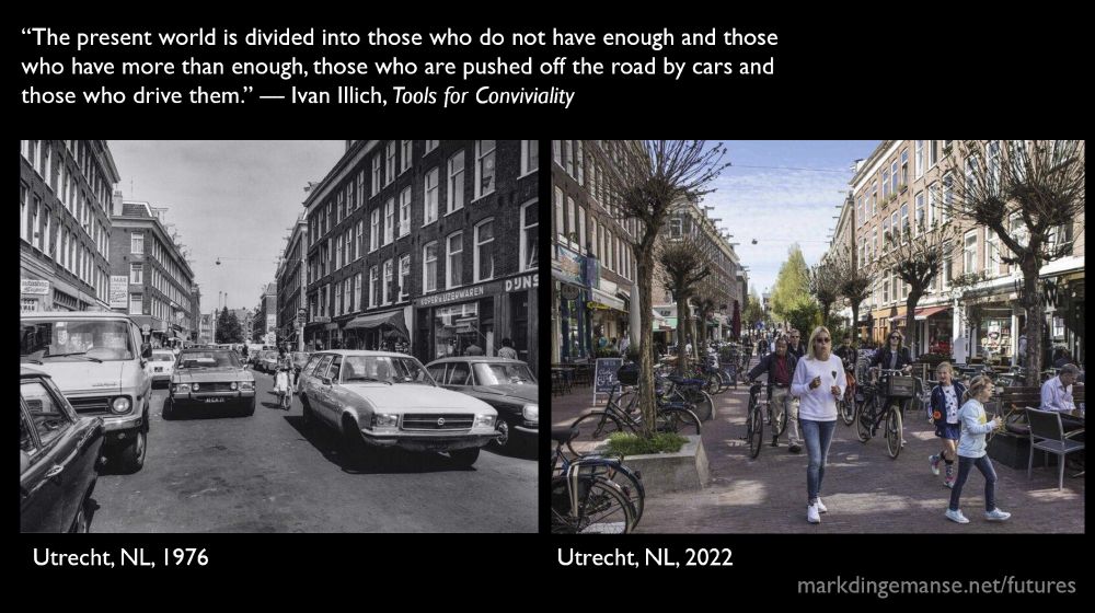 Slide comparing two pictures of the same street in Utrecht: in 1976 there were cars parked along the sides and two car lanes in the centre, not a human, bike or tree in sight; in 2022, there are trees, benches, parking spots for bikes, terraces, and plenty of people moving about. Not a car in sight. Atop the slide is a quote from Ivan Illich: “The present world is divided into those who do not have enough and those who have more than enough, those who are pushed off the road by cars and those who drive them.” — from Tools for Conviviality