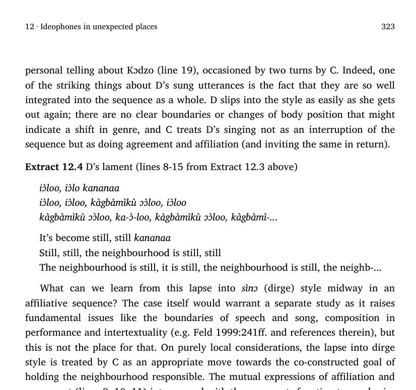 personal telling about Kɔdzo (line 19), occasioned by two turns by C. Indeed, one
of the striking things about D’s sung utterances is the fact that they are so well
integrated into the sequence as a whole. D slips into the style as easily as she gets
out again; there are no clear boundaries or changes of body position that might
indicate a shift in genre, and C treats D’s singing not as an interruption of the
sequence but as doing agreement and affiliation (and inviting the same in return).
Extract 12.4 D’s lament (lines 8-15 from Extract 12.3 above)
iɔ̀loo, iɔ̀lo kananaa
iɔ̀loo, iɔ̀loo, kàgbàmìkù ɔɔ̀loo, iɔ̀loo
kàgbàmìkù ɔɔ̀loo, ka-ɔ̀-loo, kàgbàmìkù ɔɔ̀loo, kàgbàmì-...
It’s become still, still kananaa
Still, still, the neighbourhood is still, still
The neighbourhood is still, it is still, the neighbourhood is still, the neighb-...
What can we learn from this lapse into sìnɔ (dirge) style midway in an
affiliative sequence? The case itself would warrant a separate study as it raises
fundamental issues like the boundaries of speech and song, composition in
performance and intertextuality (e.g. Feld 1999:241ff. and references therein), but
this is not the place for that. On purely local considerations, the lapse into dirge
style is treated by C as an appropriate move towards the co-constructed goal of
holding the neighbourhood responsible.