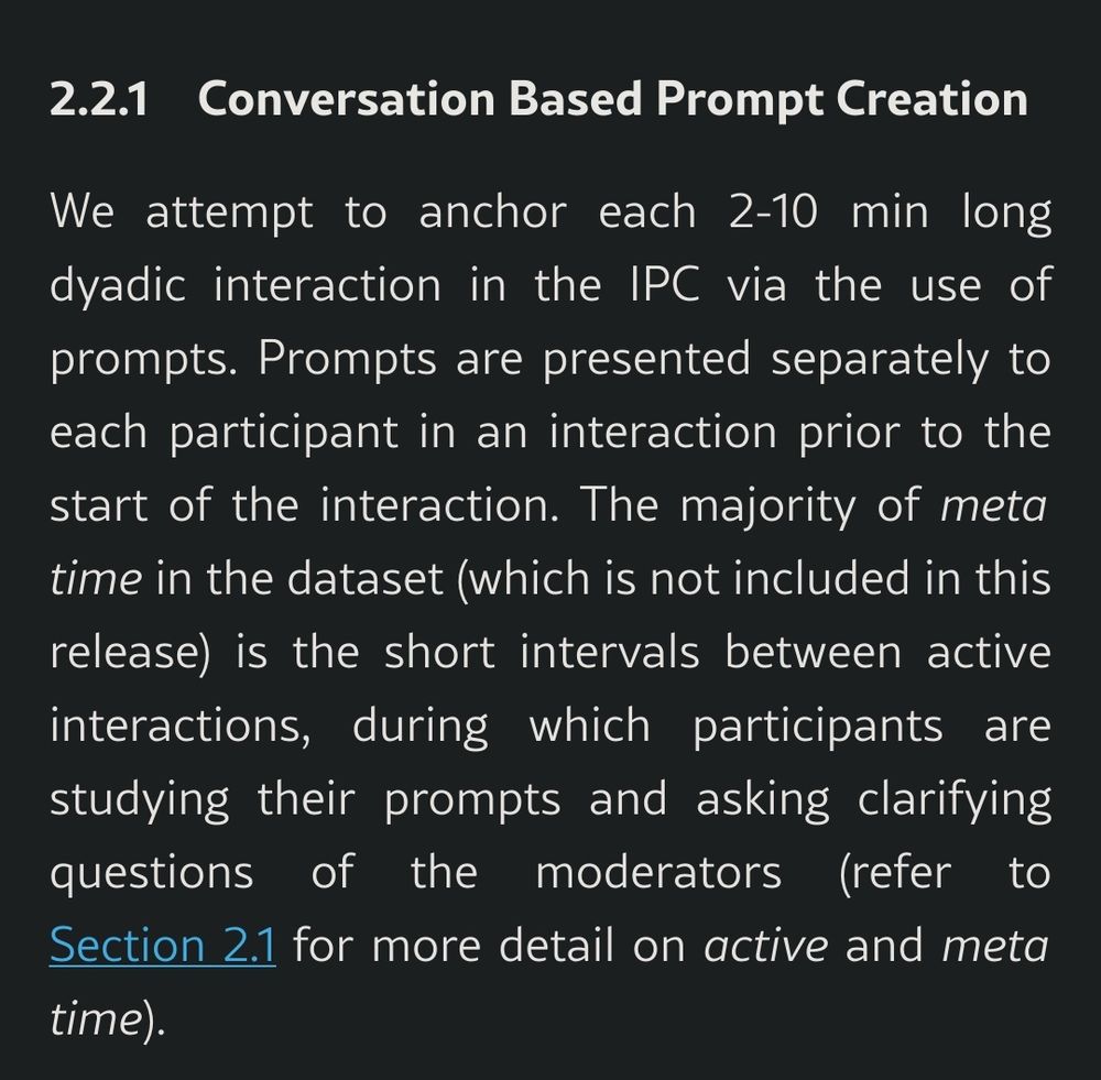  2.2.1 Conversation Based Prompt Creation

We attempt to anchor each 2-10 min long dyadic interaction in the IPC via the use of prompts. Prompts are presented separately to each participant in an interaction prior to the start of the interaction. The majority of meta time in the dataset (which is not included in this release) is the short intervals between active interactions, during which participants are studying their prompts and asking clarifying questions of the moderators (refer to Section 2.1 for more detail on active and meta time).