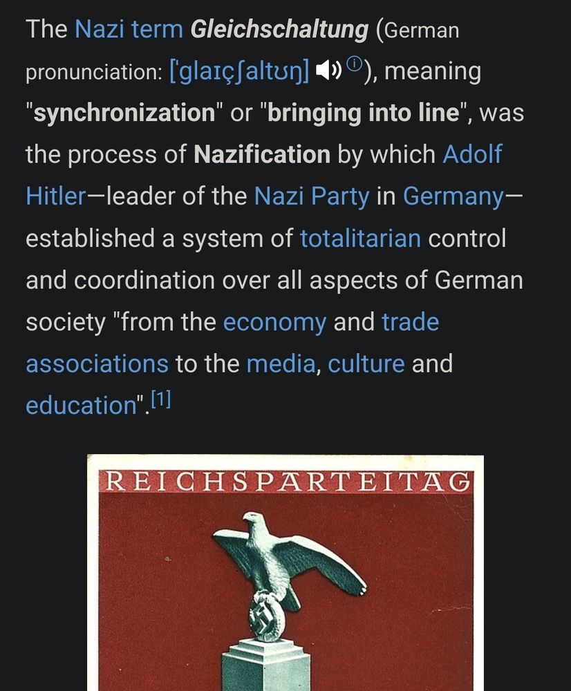 The Nazi term Gleichschaltung (German pronunciation: [ˈɡlaɪçʃaltʊŋ] ⓘ), meaning "synchronization" or "bringing into line", was the process of Nazification by which Adolf Hitler—leader of the Nazi Party in Germany—established a system of totalitarian control and coordination over all aspects of German society "from the economy and trade associations to the media, culture and education".[1]