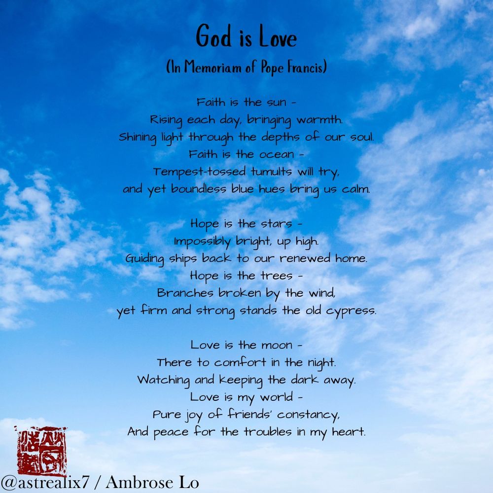 God is Love
(In Memoriam of Pope Francis)

Faith is the sun —
Rising each day, bringing warmth.
Shining light through the depths of our soul.
Faith is the ocean —
Tempest-tossed tumults will try,
and yet boundless blue hues bring us calm.

Hope is the stars —
Impossibly bright, up high.
Guiding ships back to our renewed home.
Hope is the trees —
Branches broken by the wind,
yet firm and strong stands the old cypress.

Love is the moon —
There to comfort in the night.
Watching and keeping the dark away.
Love is my world —
Pure joy of friends' constancy,
And peace for the troubles in my heart.
