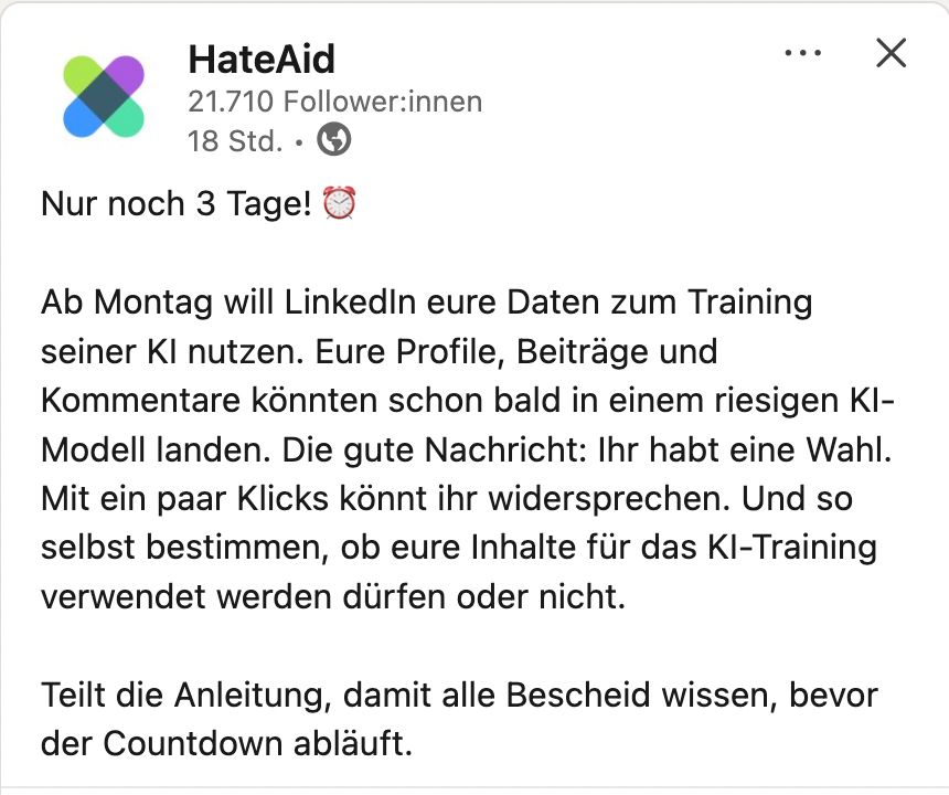 Screeshot des Post von HateAid auf LinkedIn. 
Text:
Nur noch 3 Tage! ⏰

Ab Montag will LinkedIn eure Daten zum Training seiner KI nutzen. Eure Profile, Beiträge und Kommentare könnten schon bald in einem riesigen KI-Modell landen. Die gute Nachricht: Ihr habt eine Wahl. Mit ein paar Klicks könnt ihr widersprechen. Und so selbst bestimmen, ob eure Inhalte für das KI-Training verwendet werden dürfen oder nicht.

Teilt die Anleitung, damit alle Bescheid wissen, bevor der Countdown abläuft.