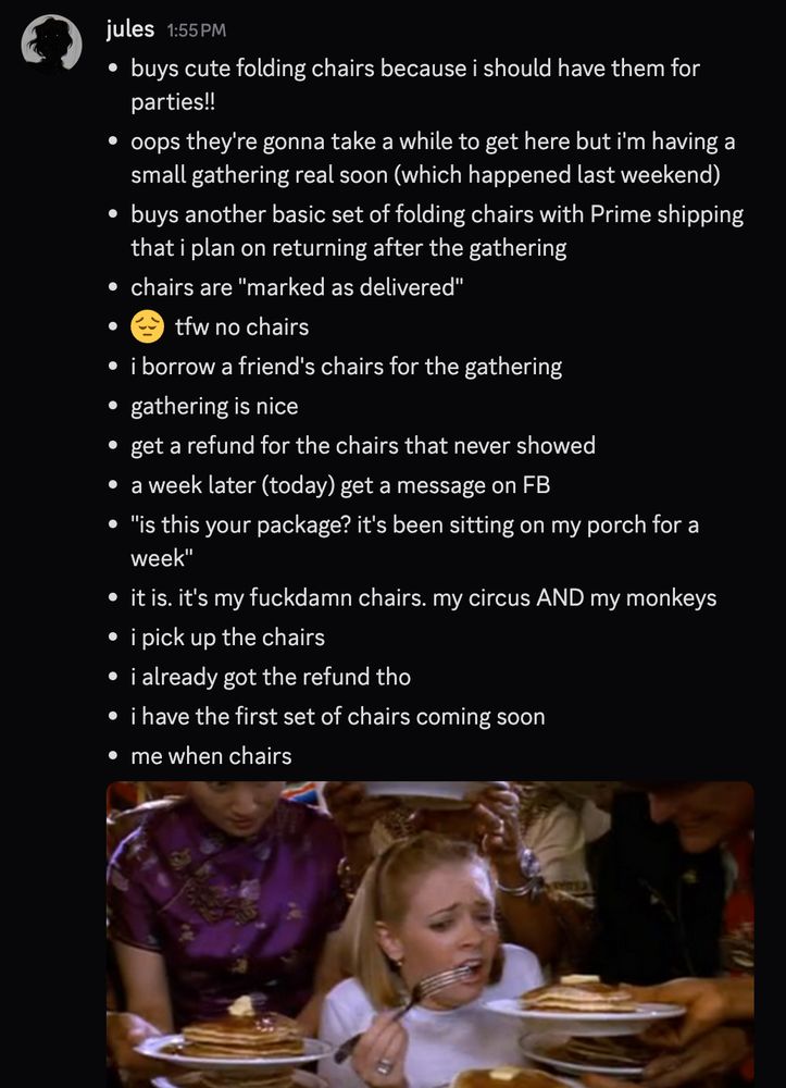in bullet points:
buys cute folding chairs because i should have them for parties!!
oops they're gonna take a while to get here but i'm having a small gathering real soon (which happened last weekend).
buys another basic set of folding chairs with Prime shipping that i plan on returning after the gathering.
chairs are "marked as delivered".
😔  tfw no chairs.
i borrow a friend's chairs for the gathering.
gathering is nice!
get a refund for the chairs that never showed.
a week later (today) get a message on FB.
"is this your package? it's been sitting on my porch for a week."
it is. it's my fuckdamn chairs. my circus AND my monkeys.
i pick up the chairs.
i already got the refund tho.
i have the first set of chairs coming soon.
me when chairs.
meme of melissa joan hart being fed too many pancakes. like me. with chairs.