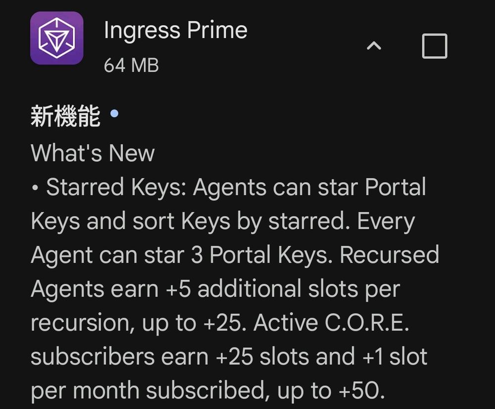 リリースノート
What's New
• Starred Keys: Agents can star Portal Keys and sort Keys by starred. Every Agent can star 3 Portal Keys. Recursed Agents earn +5 additional slots per recursion, up to +25. Active C.O.R.E. subscribers earn +25 slots and +1 slot per month subscribed, up to +50.