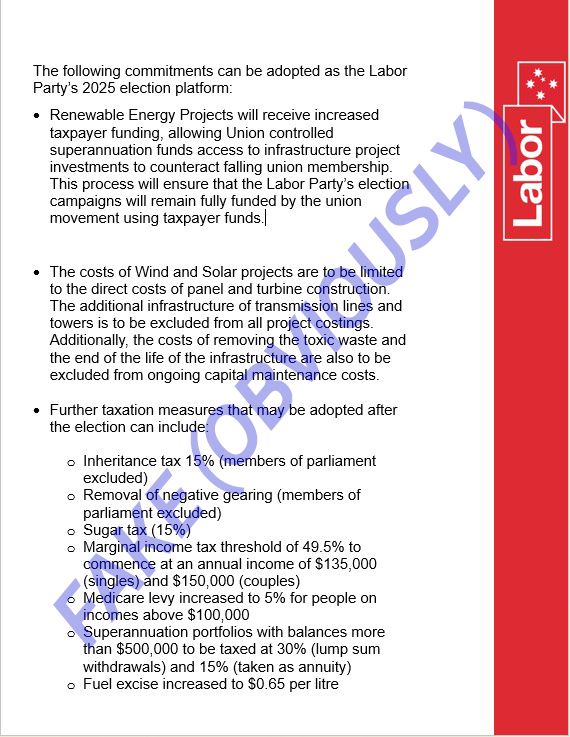 Obviously fake list of Labor Party policies
The following commitments can be adopted as the Labor Party's 2025 election platform:
• Renewable Energy Projects will receive increased taxpayer funding, allowing Union controlled superannuation funds access to infrastructure project investments to counteract falling union membership This process will ensure that the Labor Party's electior campaigns will remain fully funded by the union movement using taxpayer funds./
• The costs of Wind and Solar projects are to be limited to the direct costs of panel and turbine construction.
The additional infrastructure of transmission lines and towers is to be excluded from all project costings.
Additionally, the costs of removing the toxic waste and the end of the life of the infrastructure are also to be excluded from ongoing capital maintenance costs.
• Further taxation measures that may be adopted after the election can include
• Inheritance tax 15% (members of parliament excluded)
• Removal of negative gearing (members of parliament excluded)
• Sugar tax (15%)
• Marginal income tax threshold of 49.5% to commence at an annual income of $135,000
(singles) and $150,000 (couples)
• Medicare levy increased to 5% for people on incomes above $100.000
Superannuation portfolios with balances more than $500,000 to be taxed at 30% (lump sum withdrawals) and 15% (taken as annuity)
• Fuel excise increased to $0.65 per litre