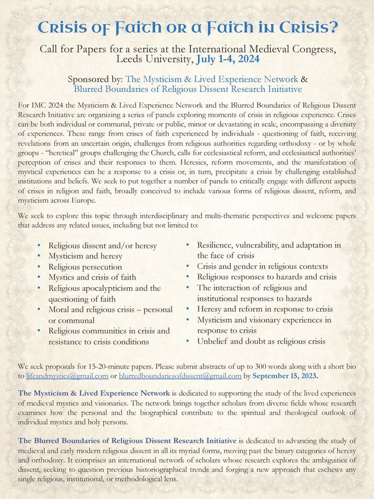 Crisis of Faith or a Faith in Crisis?
Call for Papers for a series at the International Medieval Congress, Leeds University, July 1-4, 2024
Sponsored by: The Mysticism & Lived Experience Network & Blurred Boundaries of Religious Dissent Research Initiative
We seek proposals for 15-20-minute papers. Please submit abstracts of up to 300 words along with a short bio
to lifeandmystics@gmail.com or blurredboundariesofdissent@gmail.com by September 15, 2023.