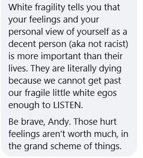 "White fragility tells you that your feelings and your personal view of yourself as a decent person (aka not racist) is more important than their lives. They are literally dying because we cannot get past our fragile little white egos enough to LISTEN.
Be brave, Andy. Those hurt feelings aren't worth much, in the grand scheme of things."