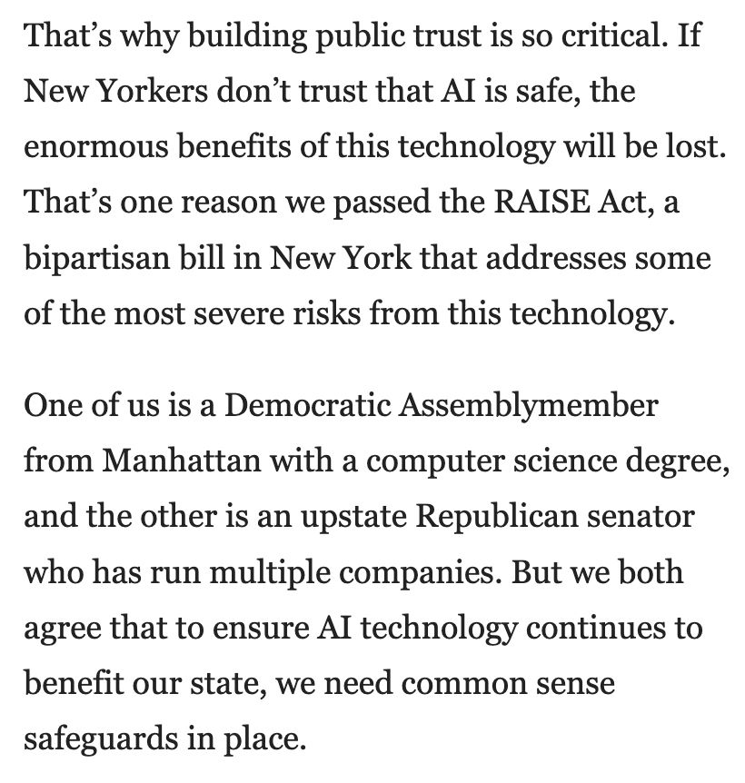 That's why building public trust is so critical. If New Yorkers don't trust that Al is safe, the enormous benefits of this technology will be lost. That's one reason we passed the RAISE Act, a bipartisan bill in New York that addresses some of the most severe risks from this technology.

One of us is a Democratic Assemblymember from Manhattan with a computer science degree, and the other is an upstate Republican senator who has run multiple companies. But we both agree that to ensure Al technology continues to benefit our state, we need common sense safeguards in place.