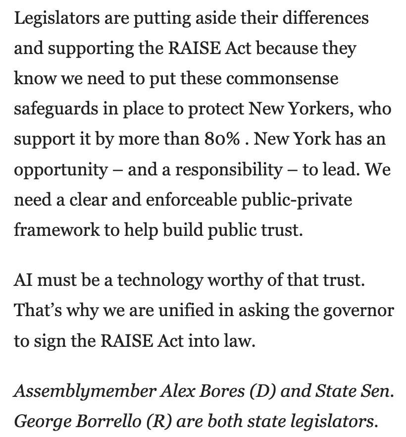 Legislators are putting aside their differences and supporting the RAISE Act because they know we need to put these commonsense safeguards in place to protect New Yorkers, who support it by more than 80%. New York has an opportunity - and a responsibility - to lead. We need a clear and enforceable public-private framework to help build public trust.

Al must be a technology worthy of that trust.
That's why we are unified in asking the governor to sign the RAISE Act into law.

Assemblymember Alex Bores (D) and State Sen. George Borrello (R) are both state legislators.