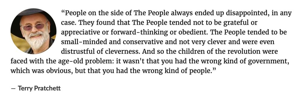 “People on the side of The People always ended up disappointed, in any case. They found that The People tended not to be grateful or appreciative or forward-thinking or obedient. The People tended to be small-minded and conservative and not very clever and were even distrustful of cleverness. And so the children of the revolution were faced with the age-old problem: it wasn't that you had the wrong kind of government, which was obvious, but that you had the wrong kind of people.”

― Terry Pratchett