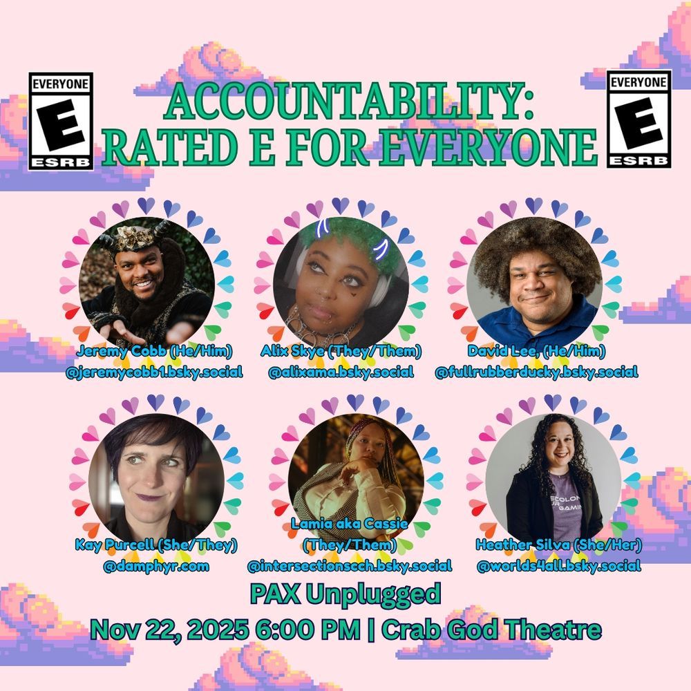 PAX Unplugged Panel announcement for Accountability: Rated E for Everyone on Saturday November 22 at six pm. Background is light pink with pixelated clouds. 
Panelists are Jeremy Cobb, Alix Skye, David Lee, Kay Purcell, Lamia aka Cassie, and Health Silva
PAX Unplugged Panel announcement for Accountability: Rated E for Everyone on Saturday November 22 at six pm. Background is light pink with pixelated clouds. 
Panelists are Jeremy Cobb, Alix Skye, David Lee, Kay Purcell, Lamia aka Cassie, and Health Silva