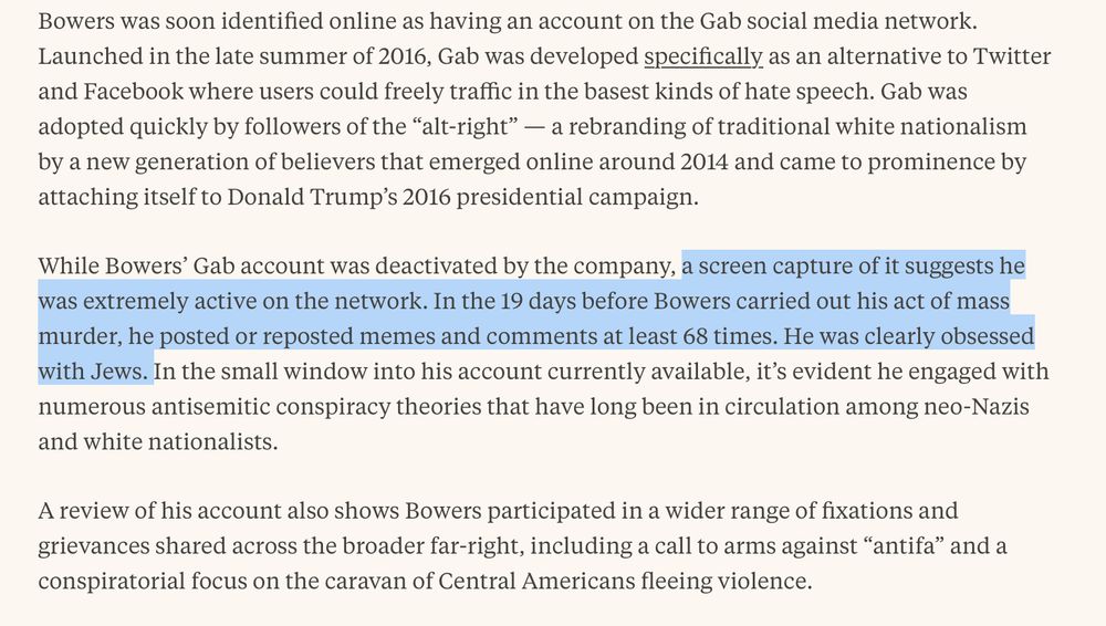Screenshot of the following text from the webpage linked in this post:

"Bowers was soon identified online as having an account on the Gab social media network. Launched in the late summer of 2016, Gab was developed specifically as an alternative to Twitter and Facebook where users could freely traffic in the basest kinds of hate speech. Gab was adopted quickly by followers of the 'alt-right' — a rebranding of traditional white nationalism by a new generation of believers that emerged online around 2014 and came to prominence by attaching itself to Donald Trump’s 2016 presidential campaign.

"While Bowers' Gab account was deactivated by the company, a screen capture of it suggests he was extremely active on the network. In the 19 days before Bowers carried out his act of mass murder, he posted or reposted memes and comments at least 68 times. He was clearly obsessed with Jews. In the small window into his account currently available, it's evident he engaged with numerous antisemitic conspiracy theories that have long been in circulation among neo-Nazis and white nationalists.

"A review of his account also shows Bowers participated in a wider range of fixations and grievances shared across the broader far-right, including a call to arms against 'antifa' and a conspiratorial focus on the caravan of Central Americans fleeing violence."