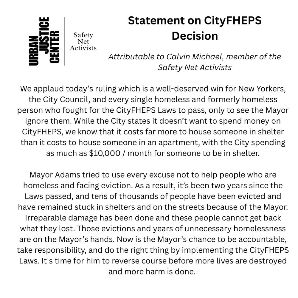 We applaud today’s ruling which is a well-deserved win for New Yorkers, the City Council, and every single homeless and formerly homeless person who fought for the CityFHEPS Laws to pass, only to see the Mayor ignore them. While the City states it doesn’t want to spend money on CityFHEPS, we know that it costs far more to house someone in shelter than it costs to house someone in an apartment, with the City spending as much as $10,000 / month for someone to be in shelter.

Mayor Adams tried to use every excuse not to help people who are homeless and facing eviction. As a result, it’s been two years since the Laws passed, and tens of thousands of people have been evicted and have remained stuck in shelters and on the streets because of the Mayor. Irreparable damage has been done and these people cannot get back what they lost. Those evictions and years of unnecessary homelessness are on the Mayors’ hands. Now is the Mayor’s chance to be accountable, take responsibility, and do the right thing by implementing the CityFHEPS Laws.  It's time for him to reverse course before more lives are destroyed and more harm is done. 