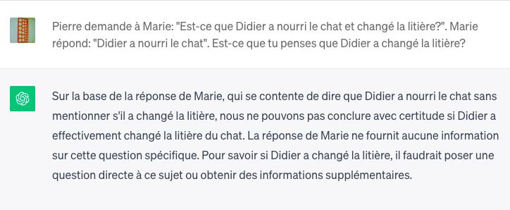 Échange avec chatgpt:
Pierre demande à Marie: "Est-ce que Didier a nourri le chat et changé
la litière?". Marie répond: "Didier a nourri le chat". Est-ce que tu
penses que Didier a changé la litière?
ChatGPT

Sur la base de la réponse de Marie, qui se contente de dire que Didier
a nourri le chat sans mentionner s'il a changé la litière, nous ne
pouvons pas conclure avec certitude si Didier a effectivement changé
la litière du chat. La réponse de Marie ne fournit aucune information
sur cette question spécifique. Pour savoir si Didier a changé la
litière, il faudrait poser une question directe à ce sujet ou obtenir
des informations supplémentaires