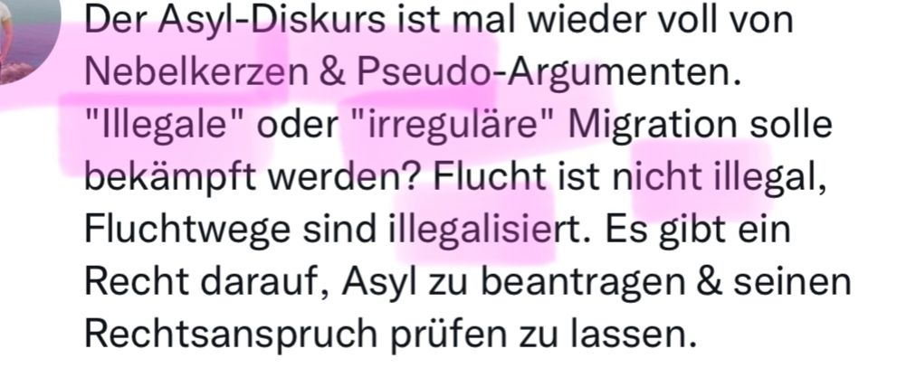 Screenshot eines Tweets eines Linken:

"Der Asyl-Diskurs ist mal wieder voll von Nebelkerzen & Pseudo-Argumenten. "Illegale" oder "irreguläre" Migration solle bekämpft werden? Flucht ist nicht illegal, Fluchtwege sind illegalisiert. Es gibt ein Recht darauf, Asyl zu beantragen & seinen Rechtsanspruch prüfen zu lassen.