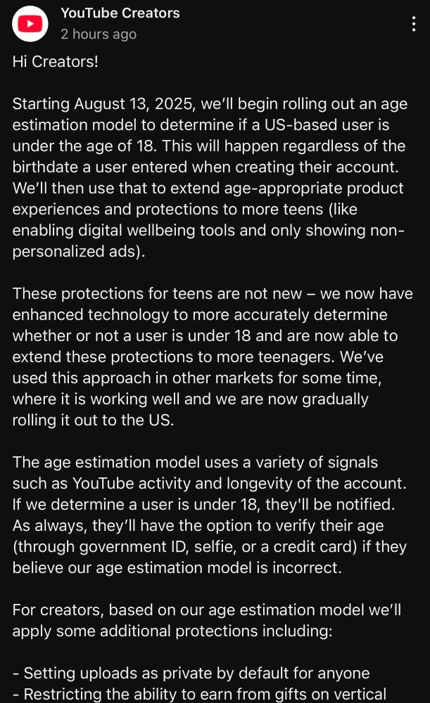 Text Reads: Hi Creators!

Starting August 13, 2025 we'll begin rolling out and age estimation model to determine if a US-based user is under the age of 18. This will happen regardless of the birthdate of a user entered when creating their account. We'll then use that to extend age-appropriate product experiences and protections to more teens (like enabling digital wellbeing tools and only showing non-personalized ads).

These protections for teens are not new - we now have enhanced technology to more accurately determine whether or not a user is under 18 and are now able to extend these protections to more teenagers. We've used this approach in other markets for some time, where it is working well and we are now gradually rolling it out to the US.

The age estimation model uses a variety of signals such as YouTube activity and longevity of the account. If we determine a user is under 18, they'll be notified. As always they'll have the option to verify their age (through government ID, selfie, or a credit card) if they believe out age estimation model is incorrect.

For creators, based on our age estimation model we'll apply some additional protections including:

- Setting uploads as private by default for anyone
- Restricting the ability to earn from gifts on vertical.