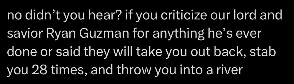 Screenshot of tweet 

no didn't you hear? if you criticize our lord and savior Ryan Guzman for anything he's ever done or said they will take you out back, stab you 28 times, and throw you into a river