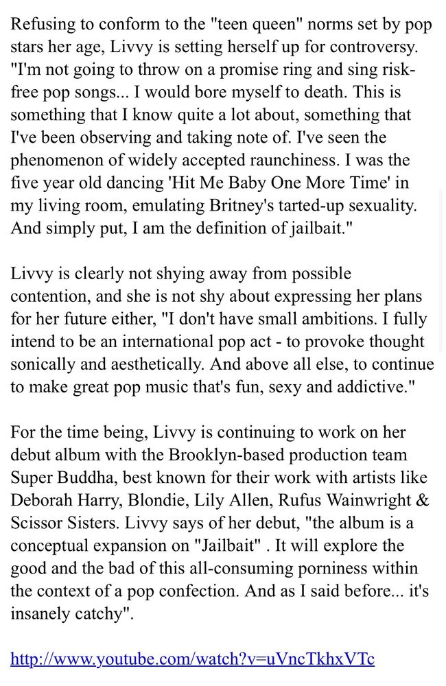 Refusing to conform to the "teen queen" norms set by pop stars her age, Livvy is setting herself up for controversy. "I'm not going to throw on a promise ring and sing risk-free pop songs... I would bore myself to death. This is something that I know quite a lot about, something that I've been observing and taking note of. I've seen the phenomenon of widely accepted raunchiness. I was the five year old dancing 'Hit Me Baby One More Time' in my living room, emulating Britney's tarted-up sexuality. And simply put, I am the definition of jailbait."

Livvy is clearly not shying away from possible contention, and she is not shy about expressing her plans for her future either, "I don't have small ambitions. I fully intend to be an international pop act - to provoke thought sonically and aesthetically. And above all else, to continue to make great pop music that's fun, sexy and addictive."

For the time being, Livvy is continuing to work on her debut album with the Brooklyn-based production team Super Buddha, best known for their work with artists like Deborah Harry, Blondie, Lily Allen, Rufus Wainwright & Scissor Sisters. Livvy says of her debut, "the album is a conceptual expansion on "Jailbait" . It will explore the good and the bad of this all-consuming porniness within the context of a pop confection. And as I said before... it's insanely catchy".