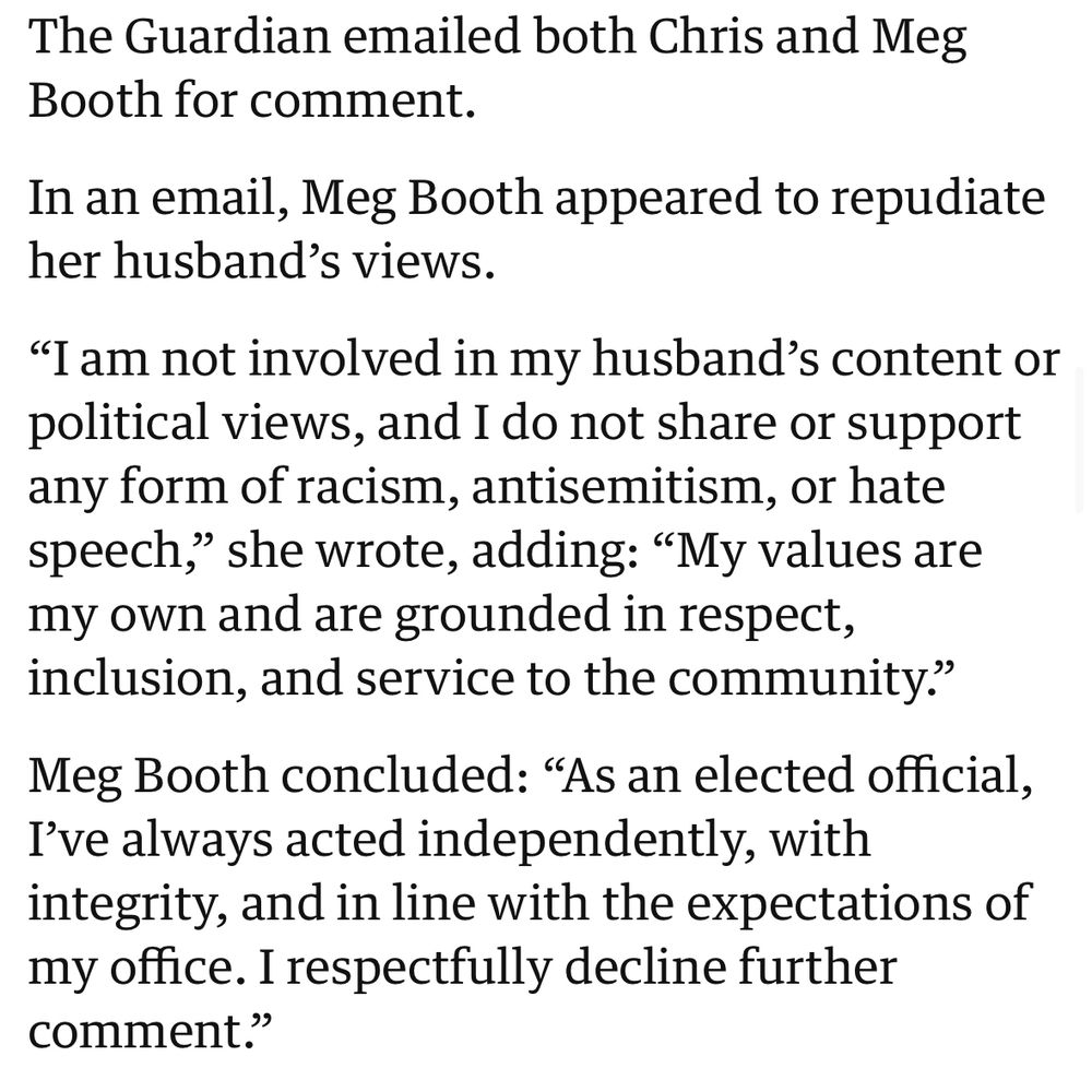 “In an email, Meg Booth appeared to repudiate her husband’s views.

“I am not involved in my husband’s content or political views, and I do not share or support any form of racism, antisemitism, or hate speech,” she wrote, adding: “My values are my own and are grounded in respect, inclusion, and service to the community.”

Meg Booth concluded: “As an elected official, I’ve always acted independently, with integrity, and in line with the expectations of my office. I respectfully decline further comment.””