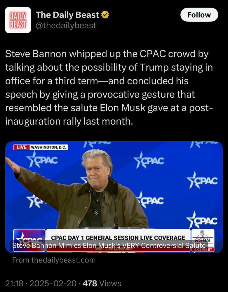The Daily Beast tweet:
“Steve Bannon whipped up the CPAC crowd by talking about the possibility of Trump staying in office for a third term - and concluded his speech by giving a provocative gesture that resembled the salute Elon Musk gave at a post-inauguration rally last month.”