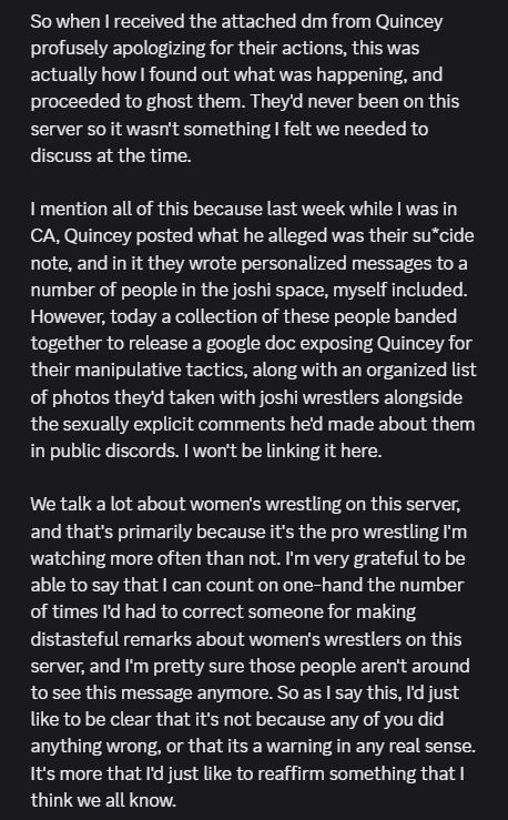 So when I received the attached dm from Quincey profusely apologizing for their actions, this was actually how I found out what was happening, and proceeded to ghost them. They'd never been on this server so it wasn't something I felt we needed to discuss at the time. 

I mention all of this because last week while I was in CA, Quincey posted what he alleged was their su*cide note, and in it they wrote personalized messages to a number of people in the joshi space, myself included. However, today a collection of these people banded together to release a google doc exposing Quincey for their manipulative tactics, along with an organized list of photos they'd taken with joshi wrestlers alongside the sexually explicit comments he'd made about them in public discords. I won't be linking it here.

We talk a lot about women's wrestling on this server, and that's primarily because it's the pro wrestling I'm watching more often than not. I'm very grateful to be able to say that I can count on one-hand the number of times I'd had to correct someone for making distasteful remarks about women's wrestlers on this server, and I'm pretty sure those people aren't around to see this message anymore. So as I say this, I'd just like to be clear that it's not because any of you did anything wrong, or that its a warning in any real sense. It's more that I'd just like to reaffirm something that I think we all know.