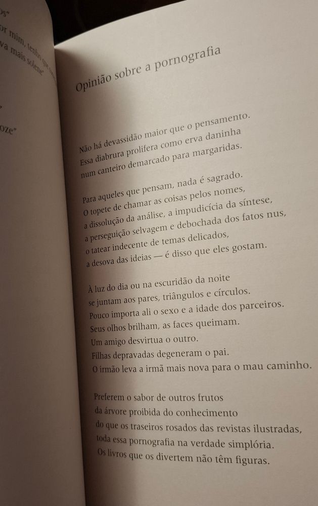 Print de livro com o poema: 
Opinião sobre a pornografia 
Não há devassidão maior que o pensamento Essa diabrura prolifera como erva daninha num canteiro demarcado para margaridas. 
Para aqueles que pensam, nada é sagrado. ○ topete de chamar as coisas pelos nomes, a dissolução da análise, a impudicícia da síntese. a perseguição selvagem e debochada dos fatos nus, ○ tatear indecente de temas delicados, a desova das ideias - é disso que eles gostam 
A luz do dia ou na escuridão da noite se juntam aos pares, triângulos e círculos. Pouco importa ali o sexo e a idade dos parceiros. Seus olhos brilham, as faces queimam. Um amigo desvirtua o outro Filhas depravadas degeneram o pai. ○ irmão leva a irmã mais nova para 0 mau caminho. 
Preferem o sabor de outros frutos da árvore proibida do conhecimento do que OS traseiros rosados das revistas ilustradas, loda essa pornografia na verdade simplória Os livros que os divertem não têm figuras 
