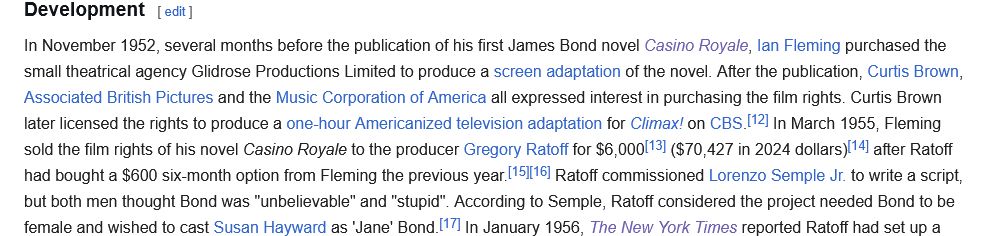 DevelopmentIn November 1952, several months before the publication of his first James Bond novel Casino Royale, Ian Fleming purchased the small theatrical agency Glidrose Productions Limited to produce a screen adaptation of the novel. After the publication, Curtis Brown, Associated British Pictures and the Music Corporation of America all expressed interest in purchasing the film rights. Curtis Brown later licensed the rights to produce a one-hour Americanized television adaptation for Climax! on CBS.[12] In March 1955, Fleming sold the film rights of his novel Casino Royale to the producer Gregory Ratoff for $6,000[13] ($70,427 in 2024 dollars)[14] after Ratoff had bought a $600 six-month option from Fleming the previous year.[15][16] Ratoff commissioned Lorenzo Semple Jr. to write a script, but both men thought Bond was "unbelievable" and "stupid". According to Semple, Ratoff considered the project needed Bond to be female and wished to cast Susan Hayward as 'Jane' Bond.[17] In January 1956, The New York Times reported Ratoff had set up a 