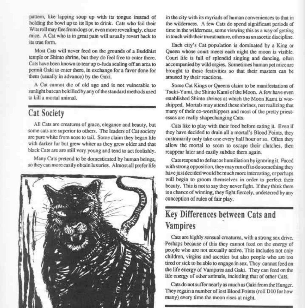 pattern, like lapping soup up with its tongue instead of holding the bowl up to its lips to drink. Cats who fail their Wits roll may flee from dogs or, even morerevcalingly, chase mice. A Cat who is in great pain will usually revert back to Its true form.
Most Cats will never feed on the grounds of a Buddhist temple or Shinto shrine, but they do feel free to enter there.
Cats have been known to tear up o-fuda sealing off an area to permit Gaki to enter there, in exchange for a favor done for them (usually in advance) by the Gaki.
A Cat cannot die of old age and is not vulnerable to sunlight butcan be killed by any of the standard methods used to kill a mortal animal.
Cat Society
All Cats are creatures of grace, elegance and beauty, but somc cats are superior to others. The leaders of Cat society are pure white from nose to tail. Some claim they began life with darker fur but grew whiter as they grew older and that black Cats are are still very young and tend to act foolishly.
Many Cats pretend to be domesticated by human beings, so they can more casily obtain luxuries. Almostall prefer life

in the city with its myriads of human convertiences to that in the wilderness. A few Cats do spend significant periods of time in the wilderness, some viewing this as a way of getting in touch with their truest nature, others as an ascetic discipline.
Each city's Cat population is dominated by a King or Queen whose court meets each night the moon is visible.
Court life is full of splendid singing and dancing, often accompanied by wild orgies. Sometimes human pet mice are brought to these festivities so that their masters can be amused by their reactions.
Some Cat Kings or Queens claim to be manifestations of Tsuki-Yumi, the Shinto Kami of the Moon. A few have even established Shinto shrines at which the Moon Kami is wor-shippod. Mortals may attend these shrines, not realizing that many of their co-worshippers and most of the preity priestesses are really shapechanging Cats.
Cats…