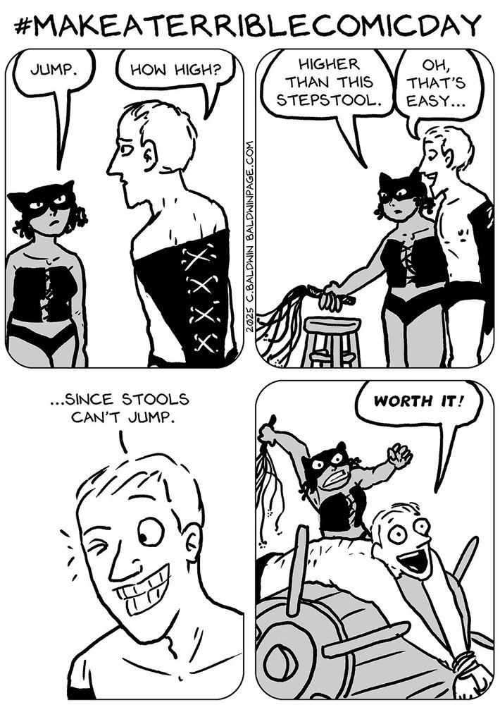 A four panel comic for "make a terrible comic day." A dominatrix tells her slave to jump, and he replies, "How high?" She tells him to jump "higher than this stepstool." He says, "oh, that's easy," and as he winks at her he says, "Since stools can't jump." In the last panel she is furiously whipping him as he gleefully says, "Worth it!"