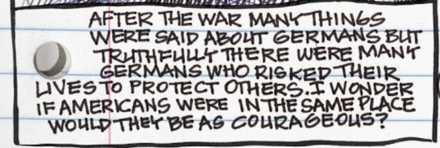 After the war many things were said about Germans but truthfully there were many Germans who risked their lives to protect others. I wonder if American were in the same place would they be as courageous?