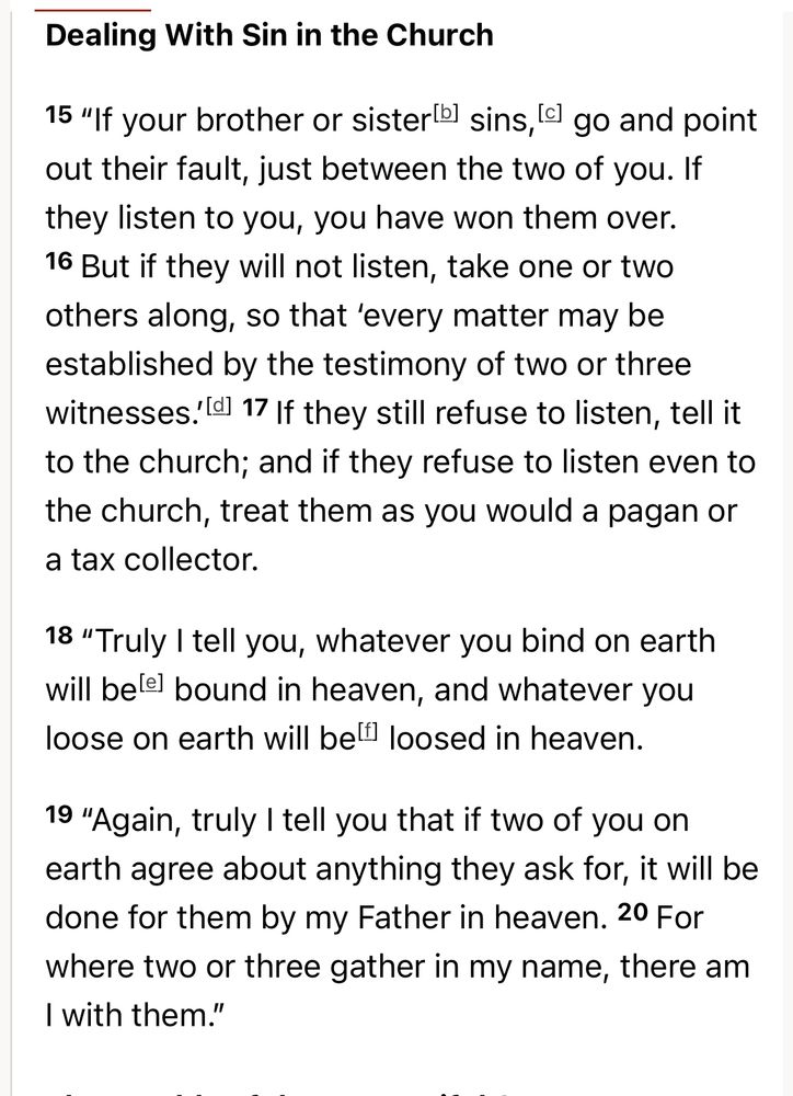 Dealing With Sin in the Church

15 “If your brother or sister sins,go and point out their fault, just between the two of you. If they listen to you, you have won them over. 16 But if they will not listen, take one or two others along, so that ‘every matter may be established by the testimony of two or three witnesses.’ 17 If they still refuse to listen, tell it to the church; and if they refuse to listen even to the church, treat them as you would a pagan or a tax collector.

18 “Truly I tell you, whatever you bind on earth will be bound in heaven, and whatever you loose on earth will be loosed in heaven.

19 “Again, truly I tell you that if two of you on earth agree about anything they ask for, it will be done for them by my Father in heaven. 20 For where two or three gather in my name, there am I with them.”