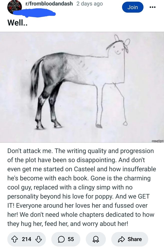 Screenshot is of a reddit post with a picture of a horse that is very well drawn at the hindquarters but the art style gets worse as it progresses to the head, which looks like a child drew it. The text reads as follows:
Don't attack me. The writing quality and progression of the plot have been so disappointing. And don't even get me started on Casteel and how insufferable he's become with each book. Gone is the charming cool guy, replaced with a clingy simp with no personality beyond his love for poppy. And we GET IT! Everyone around her loves her and fussed over her! We don't need whole chapters dedicated to how they hug her, feed her, and worry about her! 