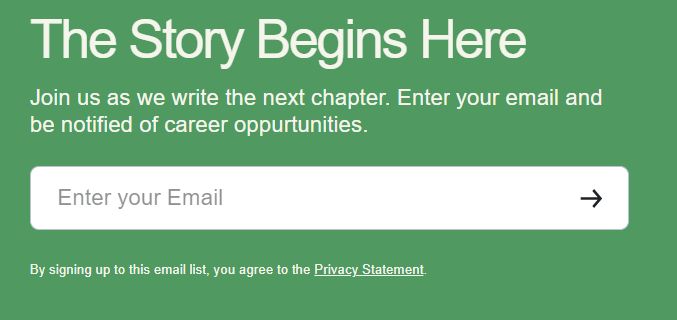 A green background with white text that says "
The Story Begins Here
Join us as we write the next chapter. Enter your email and be notified of career oppurtunities. 

Then there is a field to enter emails and a link to a privacy statement. The misspelling is in the original picture, not my alt text!