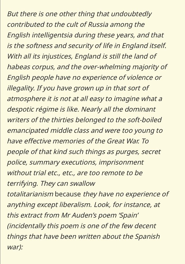 But there is one other thing that undoubtedly contributed to the cult of Russia among the English intelligentsia during these years, and that is the softness and security of life in England itself. With all its injustices, England is still the land of habeas corpus, and the over-whelming majority of English people have no experience of violence or illegality. If you have grown up in that sort of atmosphere it is not at all easy to imagine what a despotic régime is like. Nearly all the dominant writers of the thirties belonged to the soft-boiled emancipated middle class and were too young to have effective memories of the Great War. To people of that kind such things as purges, secret police, summary executions, imprisonment without trial etc., etc., are too remote to be terrifying. They can swallow totalitarianism because they have no experience of anything except liberalism. Look, for instance, at this extract from Mr Auden’s poem ‘Spain’ (incidentally this poem is one of the few decent things that have been written about the Spanish war):