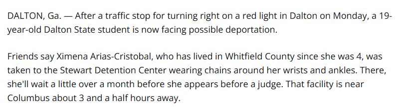 DALTON, Ga. — After a traffic stop for turning right on a red light in Dalton on Monday, a 19-year-old Dalton State student is now facing possible deportation.

Friends say Ximena Arias-Cristobal, who has lived in Whitfield County since she was 4, was taken to the Stewart Detention Center wearing chains around her wrists and ankles. There, she'll wait a little over a month before she appears before a judge. That facility is near Columbus about 3 and a half hours away.