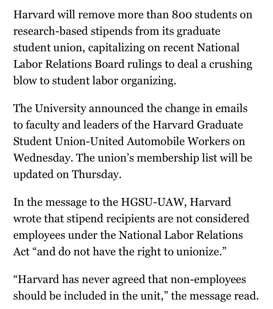 Harvard will remove more than 800 students on research-based stipends from its graduate student union, capitalizing on recent National Labor Relations Board rulings to deal a crushing blow to student labor organizing.

The University announced the change in emails to faculty and leaders of the Harvard Graduate Student Union-United Automobile Workers on Wednesday. The union’s membership list will be updated on Thursday.

In the message to the HGSU-UAW, Harvard wrote that stipend recipients are not considered employees under the National Labor Relations Act “and do not have the right to unionize.”

“Harvard has never agreed that non-employees should be included in the unit,” the message read.