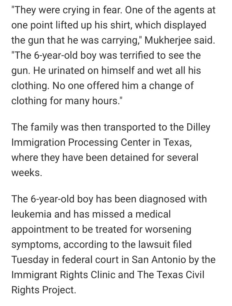 "They were crying in fear. One of the agents at one point lifted up his shirt, which displayed the gun that he was carrying," Mukherjee said. "The 6-year-old boy was terrified to see the gun. He urinated on himself and wet all his clothing. No one offered him a change of clothing for many hours."

The family was then transported to the Dilley Immigration Processing Center in Texas, where they have been detained for several weeks.

The 6-year-old boy has been diagnosed with leukemia and has missed a medical appointment to be treated for worsening symptoms, according to the lawsuit filed Tuesday in federal court in San Antonio by the Immigrant Rights Clinic and The Texas Civil Rights Project.