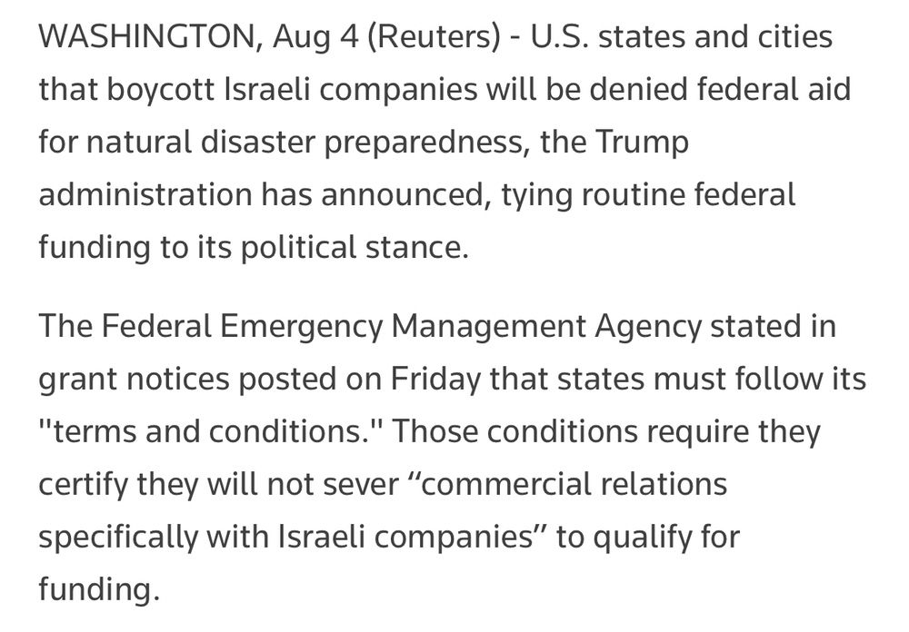 WASHINGTON, Aug 4 (Reuters) - U.S. states and cities that boycott Israeli companies will be denied federal aid for natural disaster preparedness, the Trump administration has announced, tying routine federal funding to its political stance.
The Federal Emergency Management Agency stated in grant notices posted on Friday that states must follow its "terms and conditions." Those conditions require they certify they will not sever “commercial relations specifically with Israeli companies” to qualify for funding.
