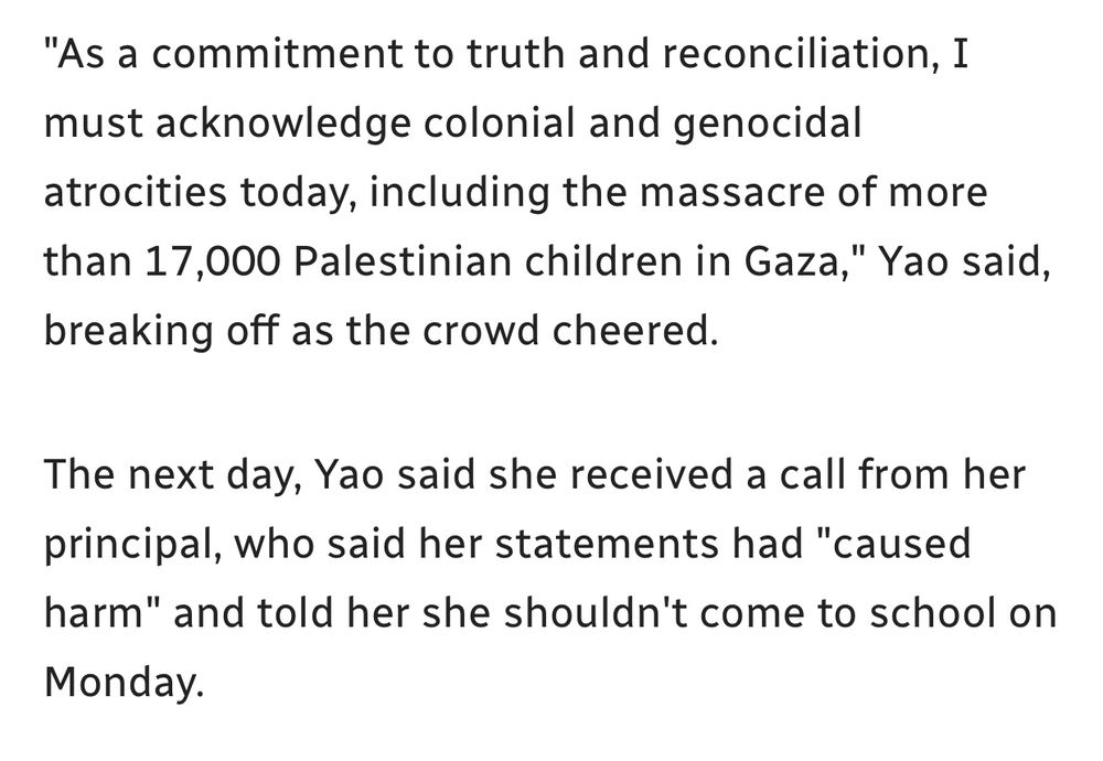 "As a commitment to truth and reconciliation, I must acknowledge colonial and genocidal atrocities today, including the massacre of more than 17,000 Palestinian children in Gaza," Yao said, breaking off as the crowd cheered.

The next day, Yao said she received a call from her principal, who said her statements had "caused harm" and told her she shouldn't come to school on Monday. 