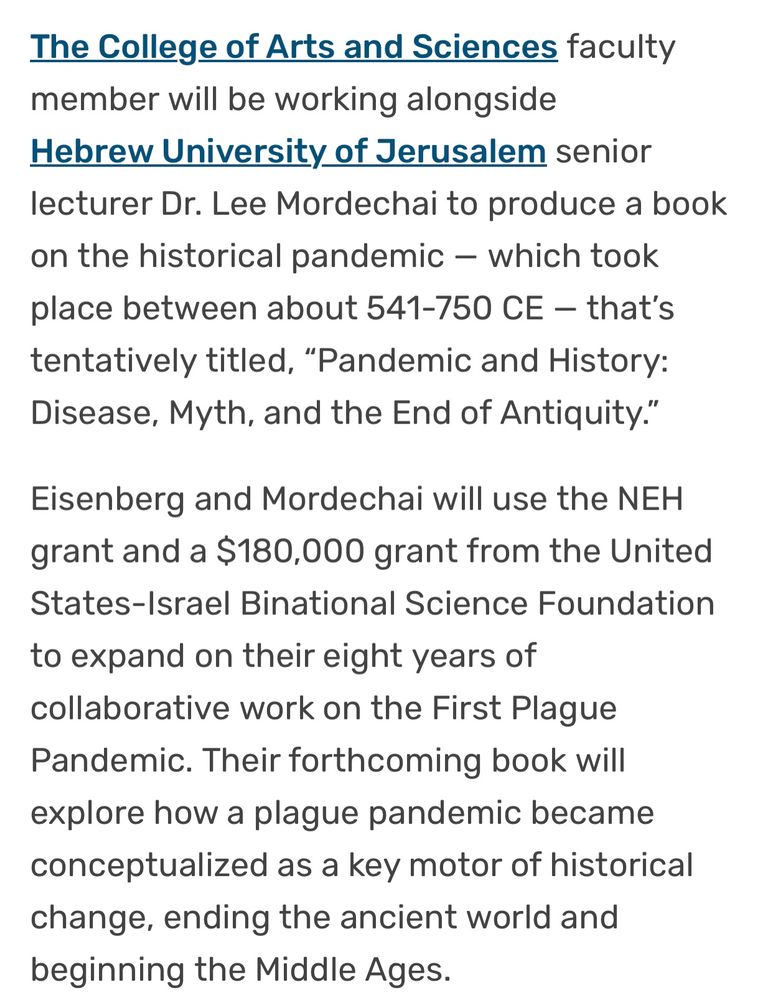 The College of Arts and Sciences faculty member will be working alongside Hebrew University of Jerusalem senior lecturer Dr. Lee Mordechai to produce a book on the historical pandemic — which took place between about 541-750 CE — that’s tentatively titled, “Pandemic and History: Disease, Myth, and the End of Antiquity.”

Eisenberg and Mordechai will use the NEH grant and a $180,000 grant from the United States-Israel Binational Science Foundation to expand on their eight years of collaborative work on the First Plague Pandemic. Their forthcoming book will explore how a plague pandemic became conceptualized as a key motor of historical change, ending the ancient world and beginning the Middle Ages
