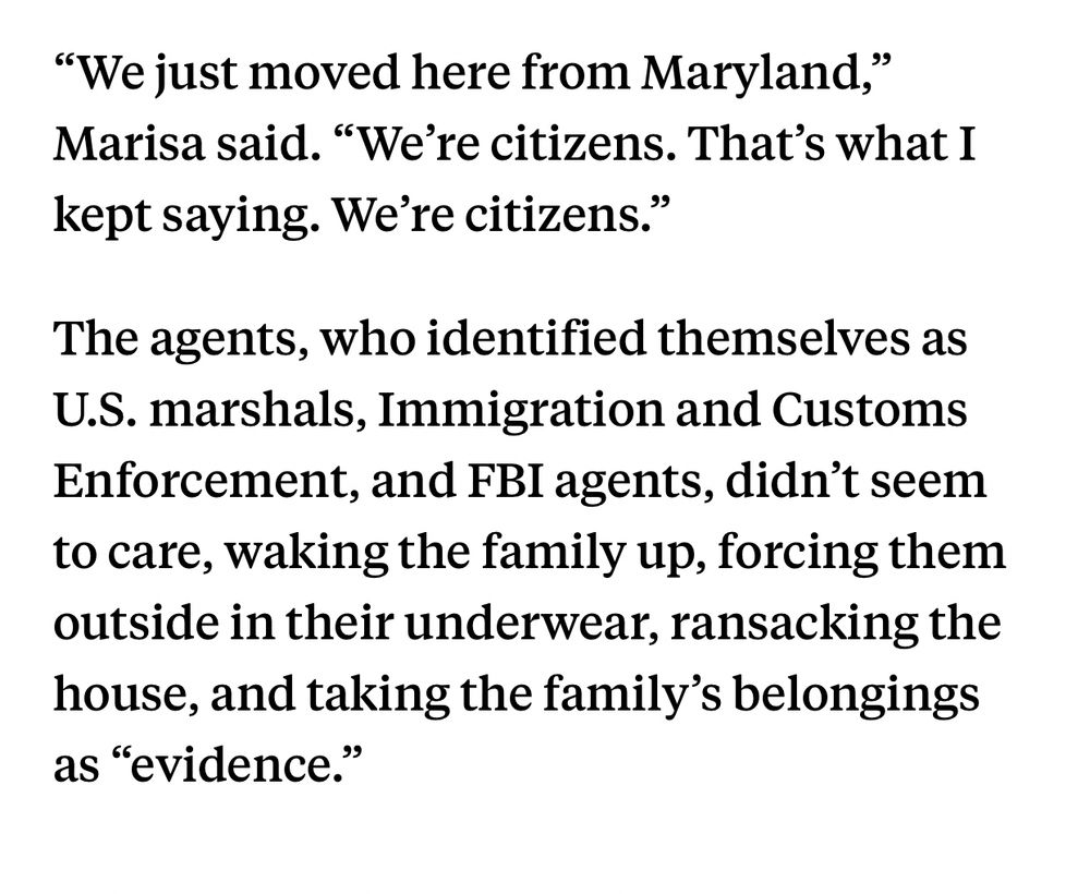 “We just moved here from Maryland,” Marisa said. “We’re citizens. That’s what I kept saying. We’re citizens.”

The agents, who identified themselves as U.S. marshals, Immigration and Customs Enforcement, and FBI agents, didn’t seem to care, waking the family up, forcing them outside in their underwear, ransacking the house, and taking the family’s belongings as “evidence.”