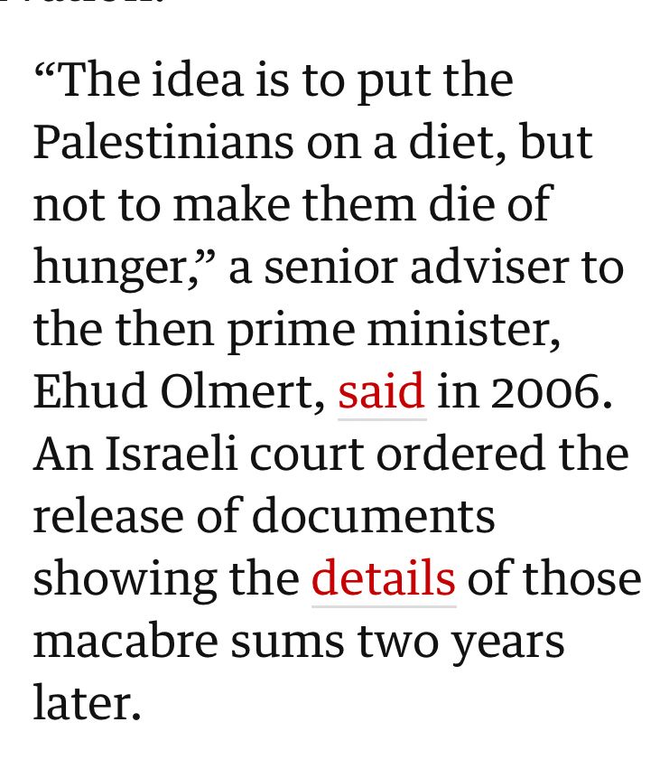 
“The idea is to put the Palestinians on a diet, but not to make them die of hunger,” a senior adviser to the then prime minister, Ehud Olmert, said in 2006. An Israeli court ordered the release of documents showing the details of those macabre sums two years later.