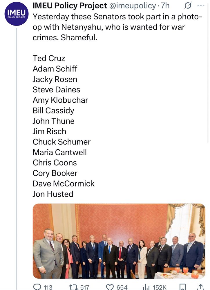 Yesterday these Senators took part in a photo-op with Netanyahu, who is wanted for war crimes. Shameful.

Ted Cruz
Adam Schiff
Jacky Rosen
Steve Daines
Amy Klobuchar
Bill Cassidy
John Thune
Jim Risch
Chuck Schumer
Maria Cantwell
Chris Coons
Cory Booker
Dave McCormick
Jon Husted