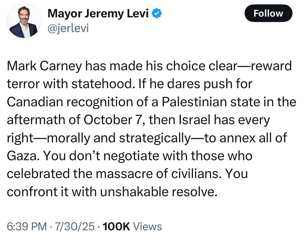 Mark Carney has made his choice clear—reward terror with statehood. If he dares push for Canadian recognition of a Palestinian state in the aftermath of October 7, then Israel has every right—morally and strategically—to annex all of Gaza. You don’t negotiate with those who celebrated the massacre of civilians. You confront it with unshakable resolve.