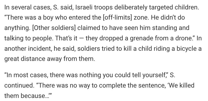 In several cases, S. said, Israeli troops deliberately targeted children. “There was a boy who entered the [off-limits] zone. He didn’t do anything. [Other soldiers] claimed to have seen him standing and talking to people. That’s it — they dropped a grenade from a drone.” In another incident, he said, soldiers tried to kill a child riding a bicycle a great distance away from them. 

“In most cases, there was nothing you could tell yourself,” S. continued. “There was no way to complete the sentence, ‘We killed them because…’” 
