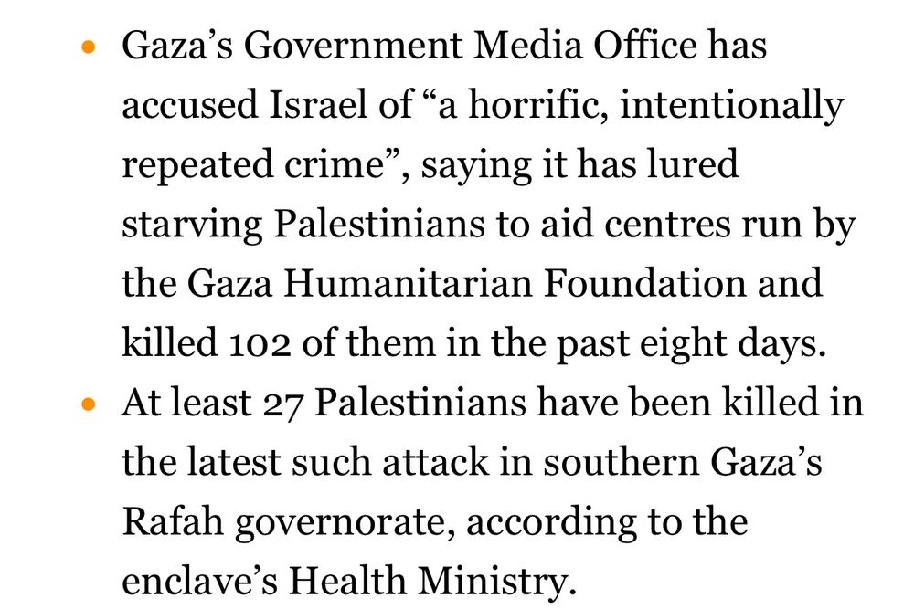 Gaza’s Government Media Office has accused Israel of “a horrific, intentionally repeated crime”, saying it has lured starving Palestinians to aid centres run by the Gaza Humanitarian Foundation and killed 102 of them in the past eight days.
At least 27 Palestinians have been killed in the latest such attack in southern Gaza’s Rafah governorate, according to the enclave’s Health Ministry.